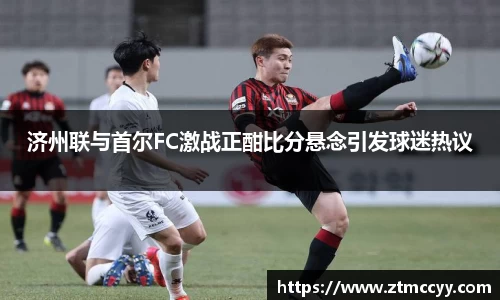 济州联与首尔FC激战正酣比分悬念引发球迷热议